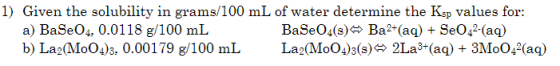1) Given the solubility in grams/100 mL of water determine the Ksp Values for a) BaSeO4, 0.0118 g/100 mL b) La2(MoO4)3. 0.001
