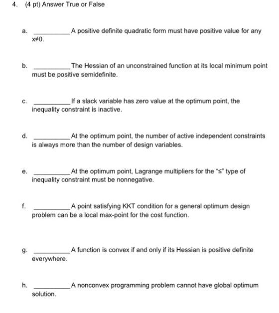 4. (4 pt) Answer True or False a. A positive definite quadratic form must have positive value for any b. The Hessian of an unconstrained function at its local minimum point must be positive semidefinite. С. If a slack variable has zero value at the optimum point, the inequality constraint is inactive. d. At the optimum point, the number of active independent constraints is always more than the number of design variables. e. At the optimum point, Lagrange multipliers for the s type of inequality constraint must be nonnegative A point satisfying KKT condition for a general optimum design problem can be a local max-point for the cost function. g. A function is convex if and only if its Hessian is positive definite everywhere. h. A nonconvex programming problem cannot have global optimum solution.