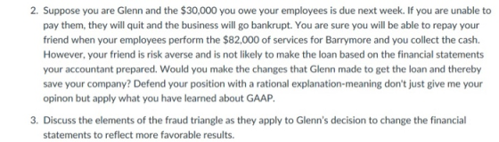 2. Suppose you are Glenn and the $30,000 you owe your employees is due next week. If you are unable to pay them, they will quit and the business will go bankrupt. You are sure you will be able to repay your friend when your employees perform the $82,000 of services for Barrymore and you collect the cash. However, your friend is risk averse and is not likely to make the loan based on the financial statements your accountant prepared. Would you make the changes that Glenn made to get the loan and thereby save your company? Defend your position with a rational explanation-meaning dont just give me your opinon but apply what you have learned about GAAP. 3. Discuss the elements of the fraud triangle as they apply to Glenns decision to change the financial statements to reflect more favorable results.