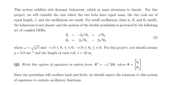 This system exhibits rich dynamic behaviour, which in some situations is chaotic. For this project, we will consider the case where the two bobs have equal mass, the two rods are of equal length. 1, and the oscillations are small. For small oscillations that is, el and small), the behaviour is not chaotic and the motion of the double pendulum is governed by the following set of coupled ODEs: 6,20,02 θ2 where w-v/g/1 and-r/6 < θ1S π/6,-π/6 < θ2 < π/6. For this project, you should assume g 9.8 ms2 and the length of each rod, 10 m Q2: Write this system of equations in matriz form: Φ--w2ΑΦ. uhere Φ = Since the pendulum will oscillate back and forth, we should expect the solutions to this system θ2 of equations to contain oscillatory functions