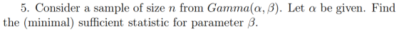5. Consider a sample of size n from Gamma(α, β). Let a be given. Find the (minimal) sufficient statistic for parameter β