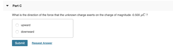 Part C What is the direction of the force that the unknown charge exerts on the charge of magnitude-0.500 μC ? upward downward Submit Request Answer