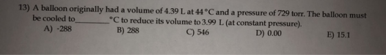 13) A balloon originally had a volume of 4.39 L at 44°C and a pressure of 729 torr. The balloon must be cooled to _°C to redu