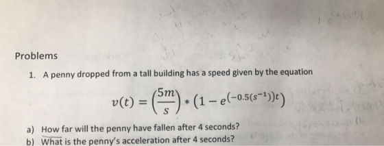 Problems 1. A penny dropped from a tall building has a speed given by the equation 5m -0.5(s-1 a) How far will the penny have fallen after 4 seconds? b) What is the pennys acceleration after 4 seconds?