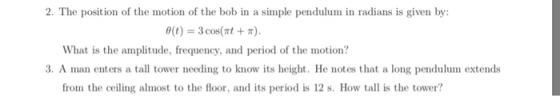 2. The position of the motion of the bob in a simple pendulum in radians is given by θ(t)--3 cos(nt + π) What is the amplitude, frequency, and period of the motion? 3. A man enters a tall tower needing to know its height. He notes that a long pendulum extends from the ceiling almost to the floor, and its period is 12 s. How tall is the tower?
