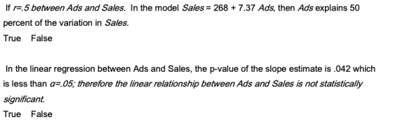 If re.5 between Ads and Sales. In the model Sales- 268 + 7.37 Ads, then Ads explains 50 percent of the variation in Sales True False In the linear regression between Ads and Sales, the p-value of the slope estimate is.042 which is less than a.05; therefore the linear relationship between Ads and Sales is not statistically significant True False
