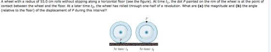 A wheel with a radius of 55.0 cm rolls without slipping along a horizontal floor (see the figure). At time t, the dot P painted on the rim of the wheel is at the point of contact between the wheel and the floor. At a later time t2, the wheel has rolled through one-half of a revolution. What are (a) the magnitude and (b) the angle (relative to the floor) of the displacement of P during this interval? At time At time f