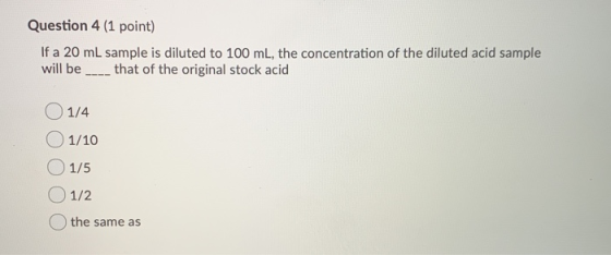 Question 4 (1 point) If a 20 mL sample is diluted to 100 mL, the concentration of the diluted acid sample will be ____ that o