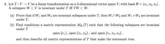 3. Let T: V- V be a linear transformation on a 3-dimensional vector space V, with basis B- (v,2, v3 ff TW C w. A subspace W CV is invariant under T 1 (a) Prove that if W and W2 are invariant subspaces under T, then Winw2 and Wi+W2 are invariant under T. (b) Find conditions a matrix representation Ms (T) such that the following subspaces are invariant under T span vspan (vi,v2], and span (vi, v2,vs) and then describe all matrix representations of T that make the statement true.