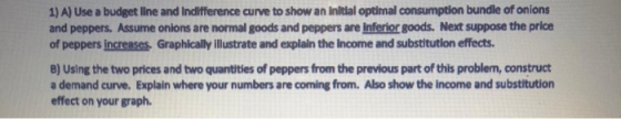 1) A) Use a budget line and Indifference curve to show an initial optimal consumption bundle of onions and peppers. Assume on