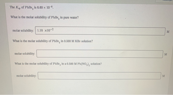 HCM The K., of PbBr, is 6.60 x 10-6. What is the molar solubility of PbBr, in pure water? molar solubility: 1.18 x10-2 What i