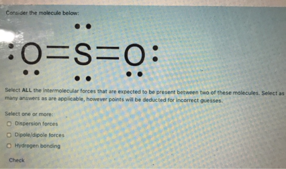 Consider the molecule below: o=s=o: Select ALL the intermolecular forces that are expected to be present between two of these