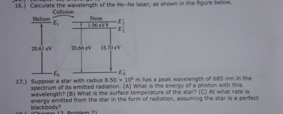 below. 16.) Calculate the wavelength of the He-Ne laser, as shown in the figure Collision Helium p Neon 1.96 eV E3 E2 20.61 eV 20.66 eV 18.70 ev Eo 0 17.) Suppose a star with radius 8.50 x 108 m has a peak wavelength of 685 nm in the spectrum of its emitted radiation. (A) What is the energy of a photon with this wavelength? (B) What is the surface temperature of the star? (C) At what rate is energy emitted from the star in the form of radiation, assuming the star is a perfect blackbody? 1o (chanter 12 Problem 2)
