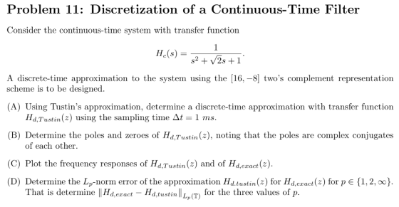 Problem 11: Discretization of a Continuous-Time Filter Consider the continuous-time system with transfer function Hc(s) A discrete-time approximation to the system using the [16, -8 twos complement representation scheme is to be designed (A) Using Tustins approximation, determine a discrete-time approximation with transfer function (B) Determine the poles and zeroes of Hd,Tustin(z), noting that the poles are complex conjugates (C) Plot the frequency responses of Hd,Tustin (2) and of Hd.eract (z) Hd, Tustin (z) using the sampling time 1 ms. of each other (D) Determine the Lp-norm error of the approximation Hd.tustin(2) for Hd,ezact(z) for p 1,2, oo) That is determine |Hd,ect HatustinLP(T for the three values of lat is determine tustin Lp(T)