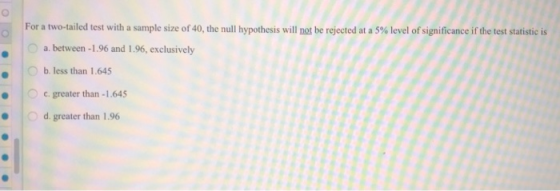 For a two-tailed test with a sample size of 40, the null hypothesis will not be rejected at a 5% level of significance if the test statistic is 0 a. between-1 .96 and 1 .96, exclusively Ob. less than 1.645 0 c, greater than-1 .645 d. greater than 1.96