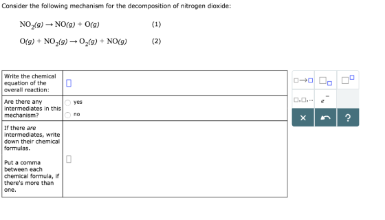 Consider the following mechanism for the decomposition of nitrogen dioxide NO 2(g) → NO(g) + 0(g) 0(g) + NO2(g) →O2(g) + NO(g) Write the chemical equation of the overall reaction Are there any intermediates in this mechanism? yes no If there are intermediates, write down their chemical formulas Put a comma between each chemical formula, if theres more than one