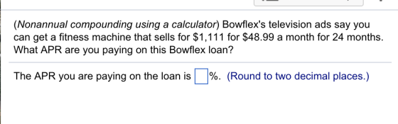 (Nonannual compounding using a calculator) Bowflexs television ads say you can get a fitness machine that sells for $1,111 for $48.99 a month for 24 months. What APR are you paying on this Bowflex loan? The APR you are paying on the loan is %. (Round to two decimal places.)