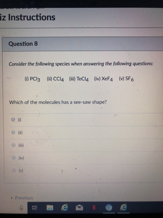 iz Instructions Question8 Consider the following species when answering the following questions: (0 PCI3 (i) CCI4 (ii) TeCl4 (iv) XeF4 (v) SF6 Which of the molecules has a see-saw shape? e i) 11e) (iii) s Previous