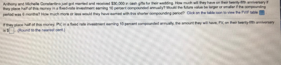 their twenty-fifth anniversary if Anthony and Michelle Constantino just got married and received $30,000 in cash gifts for their wedding. How much will they have on they place half of this money in a fixed-rate investment earning 10 percent compounded annually? Would the future value be larger or smaller if the compounding period was 6 months? How much more or less would they have earned with this shorter compounding period? Click on the table icon to view the FVIF table f they place half of this money, PV in a fixed rate investment earning 10 percent compounded annually, the amount they wil have. FV, on their twenty-fth anniversary is(Round to the nearest cent.)