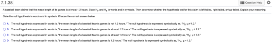 7.1.38 Question Help A baseball team claims that the mean length of its games is at most 1.2 hours. State Ho and H, in words