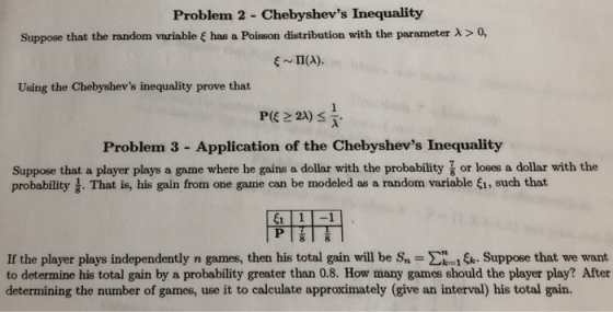 Problem 2 Chebyshevs Inequality Suppose that the random variable ? has a Poisson distribution with the parameter ? > 0, ~ ?(A). Using the Chebyshevs inequality prove that Problem 3 - Application of the Chebyshevs Inequality Suppose that a player plays a game where he gains a dollar with the probability or loses a dollar with the probability . That is, his gain from one game can be modeled as a random variable fi, such that If the player plays independently n games, then his total gain will be S ?-14 Suppose that we want to determine his total gain by a probability greater than 0.8. How many games should the player play? After determining the number of games, use it to calculate approximately (give an interval) his total gain.