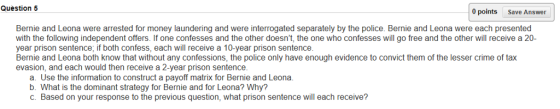 Question 5 0 points Save Answer Bernie and Leona were arrested for money laundering and were interrogated separately by the police. Bernie and Leona were each presented with the following independent offers. If one confesses and the other doesnt, the one who confesses will go free and the other will receive a 20- year prison sentence, if both confess, each will receive a 10-year prison sentence Bernie and Leona both know that without any confessions, the police only have enough evidence to convict them of the lesser crime of tax evasion, and each would then receive a 2-year prison sentence a. Use the information to construct a payoff matrix for Bernie and Leona b. What is the dominant strategy for Bernie and for Leona? Why? C. Based on your response to the previous question, what prison sentence will each receive?