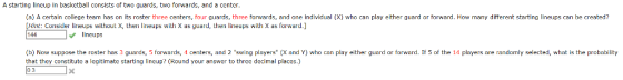 A starting lincup in basketball consists of two guards, two forwards, and a center. (a) A certain college team has on its roster three centers, four guards, three forwards, and one individual (X) who can play either guard or forward. How many different starting lineups can be created? Hint: Consider lneups without X, then lineups with X as guard, then lineups with X as forward.] 144 lineups b) Now suppose the roster has 3 guards, 5 forwards, 4 centers, and 2 swing players (X and Y) who can play either guard or forward. If 5 of the 14 players are randomly selected, what is the probability that they constitute a legitimate starting lineup? (Round your answer to three decimal places.)