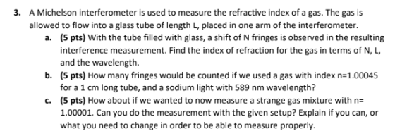 3. A Michelson interferometer is used to measure the refractive index of a gas. The gas is allowed to flow into a glass tube of length L, placed in one arm of the interferometer a. (5 pts) With the tube filled with glass, a shift of N fringes is observed in the resulting interference measurement. Find the index of refraction for the gas in terms of N, L and the wavelength (5 pts) How many fringes would be counted if we used a gas with index n-1.00045 for a 1 cm long tube, and a sodium light with 589 nm wavelength? (5 pts) How about if we wanted to now measure a strange gas mixture with n 100001. Can you do the measurement with the given setup? Explain if you can, or what you need to change in order to be able to measure properly. b. c.
