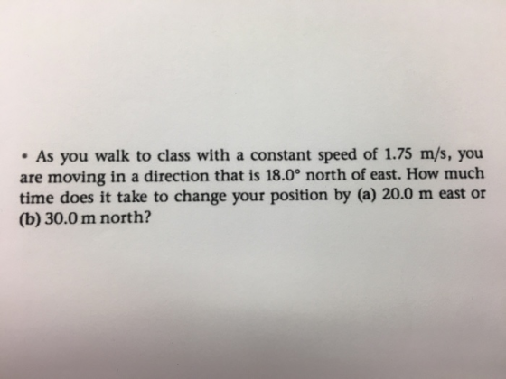 . As you walk to class with a constant speed of 1.75 m/s, you are moving in a direction that is 18.0° north of east. How much time does it take to change your position by (a) 20.0 m east or (b) 30.0m north?