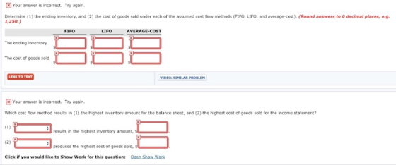 Your answer is incorrect. Try again. Determine (1) the ending inventory, and (2) the cost of goods sold under each of the assumed cost flow methods (FIFO-LIFO, and average-cost). (Round answers to O decimal places, 1,250.) FIFO LIFO AVERAGE-COST The ending inventory The cost of goods sold Your answer is incorrect. Try again. Which cost flow method results in (1) the highest inventory amount for the balance sheet, and (2) the highest cost of goods sold for the income statement? results in the highest inventory amount produces the highest cost of gcods sold Click if you would like to Show Work for this question: Oen Show Wock
