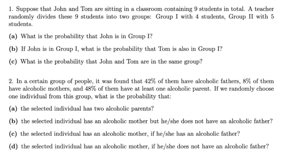 1. Suppose that John and Tom are sitting in a classroom containing 9 students in total. A teacher randomly divides these 9 students into two groups: Group I with 4 students, Group II with 5 students (a) What is the probability that John is in Group 1? (b) If John is in Group I, what is the probability that Tom is also in Group 1? (c) What is the probability that John and Tom are in the same group? 2. In a certain group of people, it was found that 42% of them have alcoholic fathers, 8% of them have alcoholic mothers, and 48% of them have at least one alcoholic parent. If we randomly choose one individual from this group, what is the probability that: (a) the selected individual has two alcoholic parents? (b) the selected individual has an alcoholic mother but he/she does not have an alcoholic father? (c) the selected individual has an alcoholic mother, if he/she has an alcoholic father? (d) the selected individual has an alcoholic mother, if he/she does not have an alcoholic father?