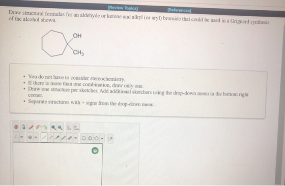 [Review Topics) [References) Draw structural formulas for an aldehyde or ketone and alkyl (or aryl) bromide that could be use