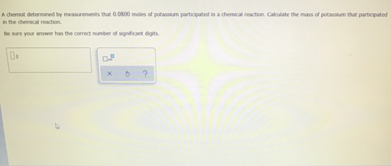 A chemist determined by measurements that 0.0800 moles of potassium participated in a chemical reaction. Calculate the mass o