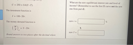 C = 250+ 0.6(Y-T). What are the new equilibrium interest rate and level of income? (Remember to use the first IS curve not th