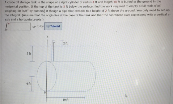 A crude oil storage tank in the shape of a right cylinder of radius 4 ft and length 10 ft is buried in the ground in the horizontal position. If the top of the tank is 5 ft below the surface, find the work required to empty a full tank of oil weighing 50 lb/ft by pumping it though a pipe that extends to a height of 2 ft above the ground. You only need to set-up the integral. (Assume that the origin lies at the base of the tank and that the coordinate axes correspond with a vertical y- axis and a horizontal x-axis.) dy ft-lbs Tutorial 2 ft 5 ft 4 ft l0 ft