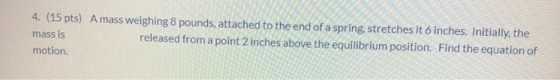 4. (15 pts) A mass weighing 8 pounds, attached to the end of a spring, stretches it 6 inches. Initially, the mass is released