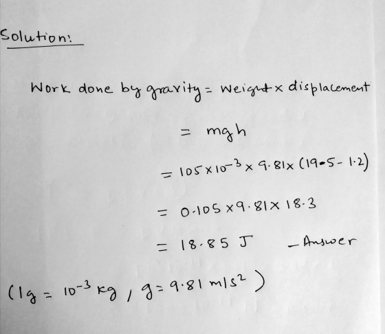 Solution: Work done by gravity = Weight & displacement = mgh =105X10-3 x 9.81x (19-5- = 0-105 x 9.81% 18.3 = 18.85 J - Answer