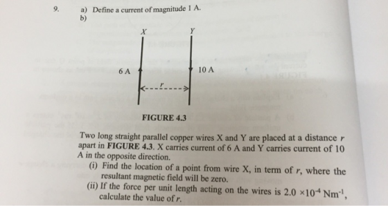 9. a) Define a current of magnitude 1 A. b) 6 A 10 A FIGURE 4.3 Two long straight parallel copper wires X and Y are placed at a distance r apart in FIGURE 4.3. X carries current of 6 A and Y carries current of 10 A in the opposite direction. (i) Find the location of a point from wire X, in term of r, where the resultant magnetic field will be zero. (ii) If the force per unit length acting on the wires is 2.0 x104 Nm calculate the value of r.