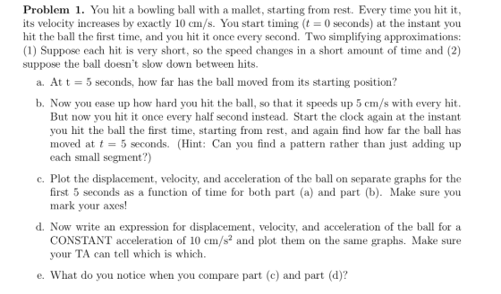 Problem 1. You hit a bowling ball with a mallet, starting from rest. Every time you hit it, its velocity increases by exactly 10 cm/s. You start timing (t 0 seconds) at the instant you hit the ball the first time, and you hit it once every second. Two simplifying approximations: (1) Suppose each hit is very short, so the speed changes in a short amount of time and (2) suppose the ball doesnt slow down between hits a. Att - 5 seconds, how far has the ball moved from its starting position? b. Now you ease up how hard you hit the ball, so that it speeds up 5 cm/s with every hit. But now you hit it once every half second instead. Start the clock again at the instant you hit the ball the first time, starting from rest, and again find how far the ball has moved at t 5 seconds. (Hint: Can you find a pattern rather than just adding up each small segment?) c. Plot the displacement, velocity, and acceleration of the ball on separate graphs for the first 5 seconds as a function of time for both part (a) and part (b). Make sure you mark vour axes d. Now write an expression for displacement, velocity, and acceleration of the ball for a CONSTANT acceleration of 10 cm/s and plot them on the same graphs. Make sure your TA can tell which is which What do you notice when you compare part (c) and part (d)?