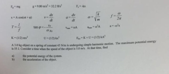 F,-mg 980 m/s-32.2 s dr dt Ve dv dr x-Acos(cot + φ) 2rt tan U-(12)kx object on a spring of constant 45 N/m is undergoing simple harmonic motion. The maximum potential energsy onsider a time when the speed of the object is 5.0 ms. At that time, find is 55 J. C a) the potential energy of the system. b) the acceleration of the object