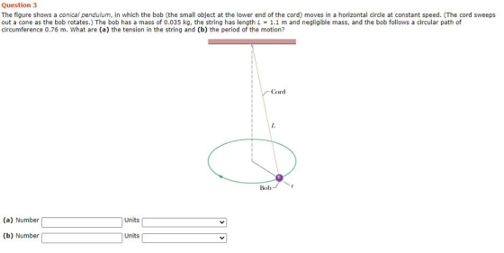 Question 3 The figure shows a conical pendulum, in which the bob (the small object at the lower end of the cord) moves in a h