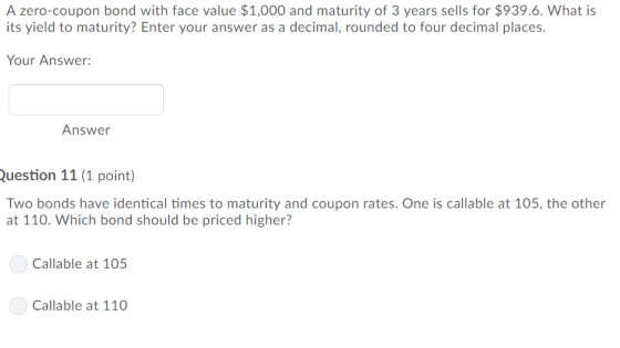 A zero-coupon bond with face value $1,000 and maturity of 3 years sells for $939.6. What is its yield to maturity? Enter your answer as a decimal, rounded to four decimal places. Your Answer: Answer uestion 11 (1 point) Two bonds have identical times to maturity and coupon rates. One is callable at 105, the other at 110. Which bond should be priced higher? Callable at 105 Callable at 110