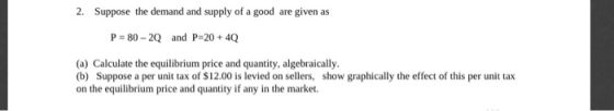 2. Suppose the demand and supply of a good are given as P = 80 - 2Q and P=20 + 4Q (a) Calculate the equilibrium price and qua