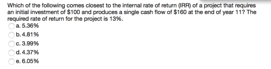 Which of the following comes closest to the internal rate of return (IRR) of a project that requires an initial investment of $100 and produces a single cash flow of $160 at the end of year 11? The required rate of return for the project is 13%. a. 5.36% b. 4.81 % C. 3.99% d. 4.37% e. 6.05% Oc.