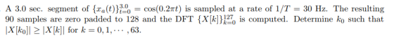 A 3.0 sec. seg nent of {xa(t)},% = cos(0.2nt) is sampled at a rate of 1/T = 30 Hz. The resulting 90 samples are zero padded to 128 and the DFT Xks computed. Determine ko such that X koll X[k]| for k - 0,1, .. ,63