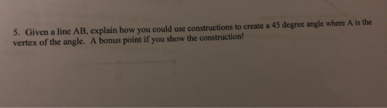 5. Given a line AB, explain how you could use constructions to create a 45 degree angle where A is the vertex of the angle. A
