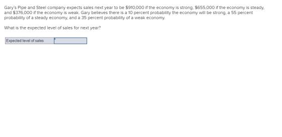 Garys Pipe and Steel company expects sales next year to be $910,000 if the economy is strong, $655,000 if the economy is steady, and $376,000 if the economy is weak. Gary believes there is a 10 percent probability the economy will be strong, a 55 percent probability of a steady economy and a 35 percent probability of a weak economy. What is the expected level of sales for next year? Expected level of sales