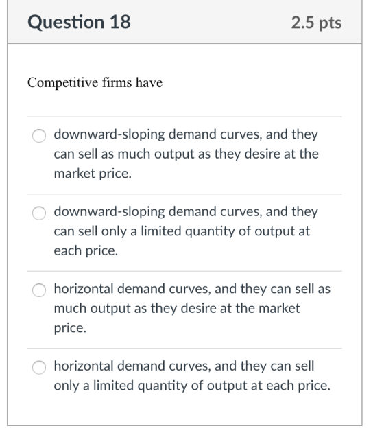 Question 18 2.5 pts Competitive firms have downward-sloping demand curves, and they can sell as much output as they desire at the market price. downward-sloping demand curves, and they can sell only a limited quantity of output at each price. O horizontal demand curves, and they can sell as much output as they desire at the market price. horizontal demand curves, and they can sell only a limited quantity of output at each price.