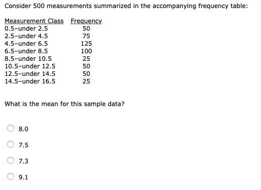 Consider 500 measurements summarized in the accompanying frequency table Measurement 0.5-under 2.5 2.5-under 4.5 4.5-under 6.5 6.5-under 8.5 8.5-under 10.5 10.5-under 12.5 12.5-under 14.5 14.5-under 16.5 Class Frequency 50 75 125 100 25 50 50 25 What is the mean for this sample data? 7.5 7.3 9.1