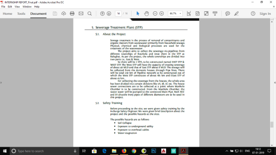 INTERNSHIP REPORT Final.pdf - Adobe Acrobat Pro DC File Edit View Window Help H) a DO 14 / 16 ト四ΘΟ 66.7%. 图 T O Sign In Home Tools Docurment 5. Sewerage Treatment Plant (STP 5.1 About the Project Sewage treatment is the process of removal of contaminants and organic matters from wastewa ter primarily from household sewage. Physical, chemical and biological processes are used for the treatment of the wastewater. sewerage via pipelines from of Rourkela and treat them in the STP at The project aims to collect the different towns Balughat. As per the project, the whole townships are divided into two parts i.e, East & West So there will be 2 STP to be constructed named EAST STP & WEST STP. The West STP will have the capacity of treating sewerage of about 40 MLD and that of East STP about 8 ML be collected from the domestic houses through Pipe lines. There will be total 230 km of Pipeline network to be constructed out of which the West STP constitutes of about 185 km and EEast STP of about 45 km. D. The sewage will For collecting the sewerage from the houses, the whole area has been divided into certain divisions like 3A, 3B, 3C etc. The house sewer connections are to be collected at a point where Manhole Chamber is to be constructed From the Manhole Chamber, the waste water will be pumped to the connected Main Pipe. Both RCC and DI (Ductile Iron) pipes of different diameters are to be used in this project 5.2 Safety Training Before proceeding to the site, we were given safety training by the incharge Safety Engineer We were given brief description about the project and the possible hazards at the sites The possible hazards are as follows Soil Collapse Exposure to underground utility Exposure to overhead cables * *Water stagnation 19:12 O Type here to search ^慘 .] ,: ENG 07.01.2019